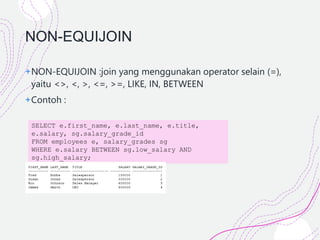 NON-EQUIJOIN
+NON-EQUIJOIN :join yang menggunakan operator selain (=),
yaitu <>, <, >, <=, >=, LIKE, IN, BETWEEN
+Contoh :
SELECT e.first_name, e.last_name, e.title,
e.salary, sg.salary_grade_id
FROM employees e, salary_grades sg
WHERE e.salary BETWEEN sg.low_salary AND
sg.high_salary;
 