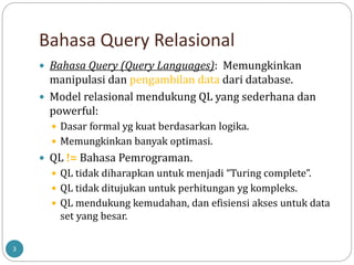 Bahasa Query Relasional
 Bahasa Query (Query Languages): Memungkinkan
manipulasi dan pengambilan data dari database.
 Model relasional mendukung QL yang sederhana dan
powerful:
 Dasar formal yg kuat berdasarkan logika.
 Memungkinkan banyak optimasi.
 QL != Bahasa Pemrograman.
 QL tidak diharapkan untuk menjadi “Turing complete”.
 QL tidak ditujukan untuk perhitungan yg kompleks.
 QL mendukung kemudahan, dan efisiensi akses untuk data
set yang besar.
3
 