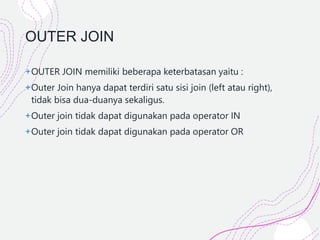 OUTER JOIN
+OUTER JOIN memiliki beberapa keterbatasan yaitu :
+Outer Join hanya dapat terdiri satu sisi join (left atau right),
tidak bisa dua-duanya sekaligus.
+Outer join tidak dapat digunakan pada operator IN
+Outer join tidak dapat digunakan pada operator OR
 