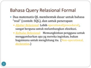 Bahasa Query Relasional Formal
4
 Dua matematis QL membentuk dasar untuk bahasa
“real” (contoh: SQL), dan untuk penerapan:
 Aljabar Relasional: Lebih operational(procedural),
sangat berguna untuk melambangkan eksekusi.
 Kalkulus Relasional: Memungkinkan pengguna untuk
menggambarkan apa yg mereka inginkan, bukan
bagaimana untuk menghitung itu. (Non-operational,
declarative.)
 
