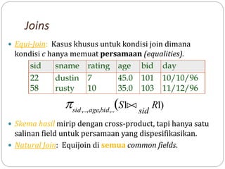 Joins
 Equi-Join: Kasus khusus untuk kondisi join dimana
kondisi c hanya memuat persamaan (equalities).
 Skema hasil mirip dengan cross-product, tapi hanya satu
salinan field untuk persamaan yang dispesifikasikan.
 Natural Join: Equijoin di semua common fields.
sid sname rating age bid day
22 dustin 7 45.0 101 10/10/96
58 rusty 10 35.0 103 11/12/96
)
1
1
(
,..
,
,..,
R
S
sid
bid
age
sid



 