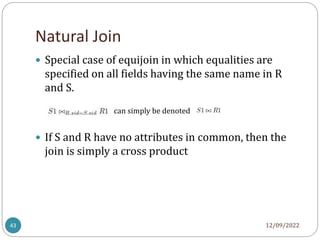 Natural Join
12/09/2022
43
 Special case of equijoin in which equalities are
specified on all fields having the same name in R
and S.
 If S and R have no attributes in common, then the
join is simply a cross product
can simply be denoted
 