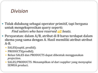 Division
 Tidak didukung sebagai operator primitif, tapi berguna
untuk mengekspresikan query seperti:
Find sailors who have reserved all boats.
 Persyaratan: dalam A/B, atribut di B harus terdapat dalam
skema yang sama dengan A. Hasil memiliki atribut-atribut
A-B.
 SALES(supId, prodId);
 PRODUCTS(prodId);
 Relasi SALES dan PRODUCTS dapat dibentuk menggunakan
projection.
 SALES/PRODUCTS: Menampilkan id dari supplier yang menyuplai
SEMUA product.
 