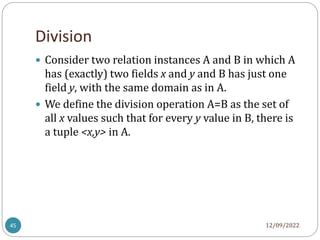 Division
12/09/2022
45
 Consider two relation instances A and B in which A
has (exactly) two fields x and y and B has just one
field y, with the same domain as in A.
 We define the division operation A=B as the set of
all x values such that for every y value in B, there is
a tuple <x,y> in A.
 