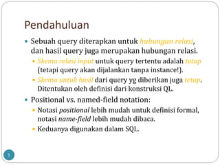 Pendahuluan
5
 Sebuah query diterapkan untuk hubungan relasi,
dan hasil query juga merupakan hubungan relasi.
 Skema relasi input untuk query tertentu adalah tetap
(tetapi query akan dijalankan tanpa instance!).
 Skema untuk hasil dari query yg diberikan juga tetap.
Ditentukan oleh definisi dari konstruksi QL.
 Positional vs. named-field notation:
 Notasi positional lebih mudah untuk definisi formal,
notasi name-field lebih mudah dibaca.
 Keduanya digunakan dalam SQL.
 