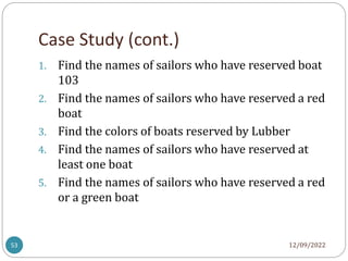 Case Study (cont.)
12/09/2022
53
1. Find the names of sailors who have reserved boat
103
2. Find the names of sailors who have reserved a red
boat
3. Find the colors of boats reserved by Lubber
4. Find the names of sailors who have reserved at
least one boat
5. Find the names of sailors who have reserved a red
or a green boat
 