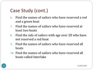 Case Study (cont.)
12/09/2022
54
6. Find the names of sailors who have reserved a red
and a green boat
7. Find the names of sailors who have reserved at
least two boats
8. Find the sids of sailors with age over 20 who have
not reserved a red boat
9. Find the names of sailors who have reserved all
boats
10. Find the names of sailors who have reserved all
boats called Interlake
 