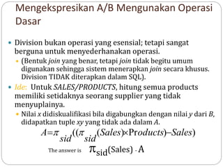 Mengekspresikan A/B Mengunakan Operasi
Dasar
 Division bukan operasi yang esensial; tetapi sangat
berguna untuk menyederhanakan operasi.
 (Bentuk join yang benar, tetapi join tidak begitu umum
digunakan sehingga sistem menerapkan join secara khusus.
Division TIDAK diterapkan dalam SQL).
 Ide: Untuk SALES/PRODUCTS, hitung semua products
memiliki setidaknya seorang supplier yang tidak
menyuplainya.
 Nilai x didiskualifikasi bila digabungkan dengan nilai y dari B,
didapatkan tuple xy yang tidak ada dalam A.
)
)
Pr
)
(
(( Sales
oducts
Sales
sid
sid
A 

 

The answer is sid(Sales) - A
 