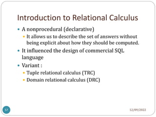 Introduction to Relational Calculus
12/09/2022
57
 A nonprocedural (declarative)
 It allows us to describe the set of answers without
being explicit about how they should be computed.
 It influenced the design of commercial SQL
language
 Variant :
 Tuple relational calculus (TRC)
 Domain relational calculus (DRC)
 
