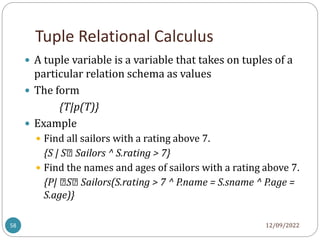 Tuple Relational Calculus
12/09/2022
58
 A tuple variable is a variable that takes on tuples of a
particular relation schema as values
 The form
{T|p(T)}
 Example
 Find all sailors with a rating above 7.
{S | S∈ Sailors ^ S.rating > 7}
 Find the names and ages of sailors with a rating above 7.
{P| ∈S∈ Sailors(S.rating > 7 ^ P.name = S.sname ^ P.age =
S.age)}
 