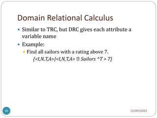 Domain Relational Calculus
12/09/2022
59
 Similar to TRC, but DRC gives each attribute a
variable name
 Example:
 Find all sailors with a rating above 7.
{<I,N,T,A>|<I,N,T,A> ∈ Sailors ^T > 7}
 