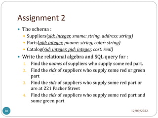 Assignment 2
12/09/2022
60
 The schema :
 Suppliers(sid: integer, sname: string, address: string)
 Parts(pid: integer, pname: string, color: string)
 Catalog(sid: integer, pid: integer, cost: real)
 Write the relational algebra and SQL query for :
1. Find the names of suppliers who supply some red part.
2. Find the sids of suppliers who supply some red or green
part
3. Find the sids of suppliers who supply some red part or
are at 221 Packer Street
4. Find the sids of suppliers who supply some red part and
some green part
 