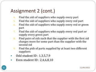 Assignment 2 (cont.)
12/09/2022
61
4. Find the sids of suppliers who supply every part
5. Find the sids of suppliers who supply every red part
6. Find the sids of suppliers who supply every red or green
part
7. Find the sids of suppliers who supply every red part or
supply every green part
8. Find pairs of sids such that the supplier with the first sid
charges more for some part than the supplier with the
second sid
9. Find the pids of parts supplied by at least two different
suppliers
 Odd student ID : 1,3,5,7,9
 Even student ID : 2,4,6,8,10
 