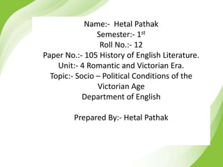 Name:- Hetal Pathak
Semester:- 1st
Roll No.:- 12
Paper No.:- 105 History of English Literature.
Unit:- 4 Romantic and Victorian Era.
Topic:- Socio – Political Conditions of the
Victorian Age
Department of English
Prepared By:- Hetal Pathak
 
