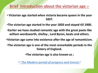 Brief Introduction about the victorian age :-
• Victorian age started when victoria became queen in the year
1837.
•The victorian age started in the year 1850 and stayed till 1900.
•Earlier we have studied romantic age with the great poets like
william wordsworth, shelley , Lord Byron, keats and others.
•Victorian age came into existence after the age of romanticism.
•The victorian age is one of the most remarkable periods in the
history of England.
•The victorian age is also known as ;
•“ The Modern period of progress and Unrest.”
 