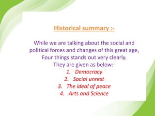 Historical summary :-
While we are talking about the social and
political forces and changes of this great age,
Four things stands out very clearly.
They are given as below:-
1. Democracy
2. Social unrest
3. The ideal of peace
4. Arts and Science
 