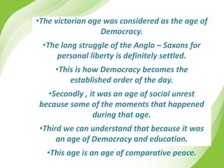 •The victorian age was considered as the age of
Democracy.
•The long struggle of the Anglo – Saxons for
personal liberty is definitely settled.
•This is how Democracy becomes the
established order of the day.
•Secondly , it was an age of social unrest
because some of the moments that happened
during that age.
•Third we can understand that because it was
an age of Democracy and education.
•This age is an age of comparative peace.
 