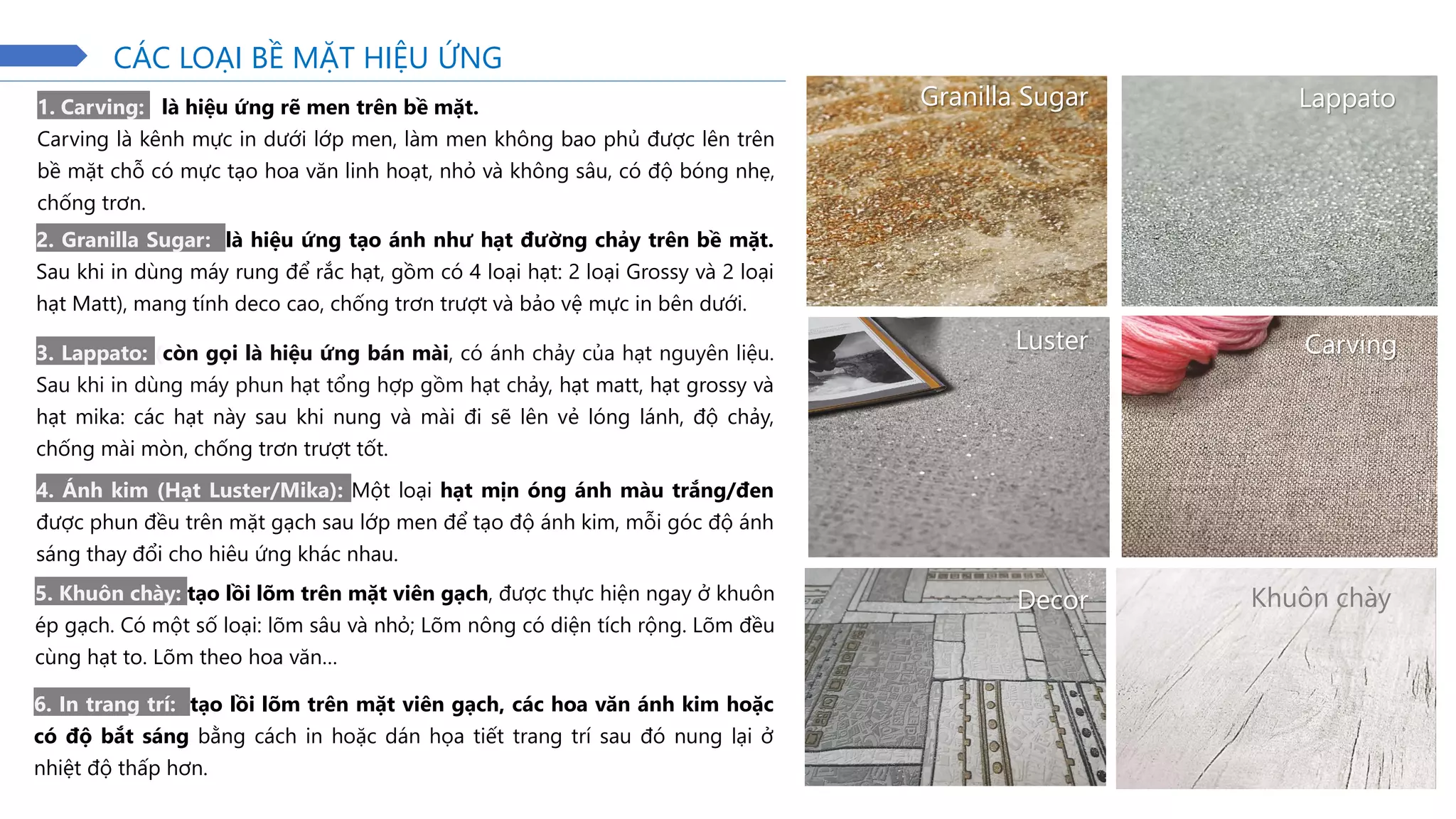 1. Carving: là hiệu ứng rẽ men trên bề mặt.
Carving là kênh mực in dưới lớp men, làm men không bao phủ được lên trên
bề mặt chỗ có mực tạo hoa văn linh hoạt, nhỏ và không sâu, có độ bóng nhẹ,
chống trơn.
2. Granilla Sugar: là hiệu ứng tạo ánh như hạt đường chảy trên bề mặt.
Sau khi in dùng máy rung để rắc hạt, gồm có 4 loại hạt: 2 loại Grossy và 2 loại
hạt Matt), mang tính deco cao, chống trơn trượt và bảo vệ mực in bên dưới.
3. Lappato: (còn gọi là hiệu ứng bán mài, có ánh chảy của hạt nguyên liệu.
Sau khi in dùng máy phun hạt tổng hợp gồm hạt chảy, hạt matt, hạt grossy và
hạt mika: các hạt này sau khi nung và mài đi sẽ lên vẻ lóng lánh, độ chảy,
chống mài mòn, chống trơn trượt tốt.
4. Ánh kim (Hạt Luster/Mika): Một loại hạt mịn óng ánh màu trắng/đen
được phun đều trên mặt gạch sau lớp men để tạo độ ánh kim, mỗi góc độ ánh
sáng thay đổi cho hiêu ứng khác nhau.
5. Khuôn chày: tạo lồi lõm trên mặt viên gạch, được thực hiện ngay ở khuôn
ép gạch. Có một số loại: lõm sâu và nhỏ; Lõm nông có diện tích rộng. Lõm đều
cùng hạt to. Lõm theo hoa văn…
CÁC LOẠI BỀ MẶT HIỆU ỨNG
6. In trang trí: tạo lồi lõm trên mặt viên gạch, các hoa văn ánh kim hoặc
có độ bắt sáng bằng cách in hoặc dán họa tiết trang trí sau đó nung lại ở
nhiệt độ thấp hơn.
Granilla Sugar Lappato
Luster Carving
Decor Khuôn chày
 