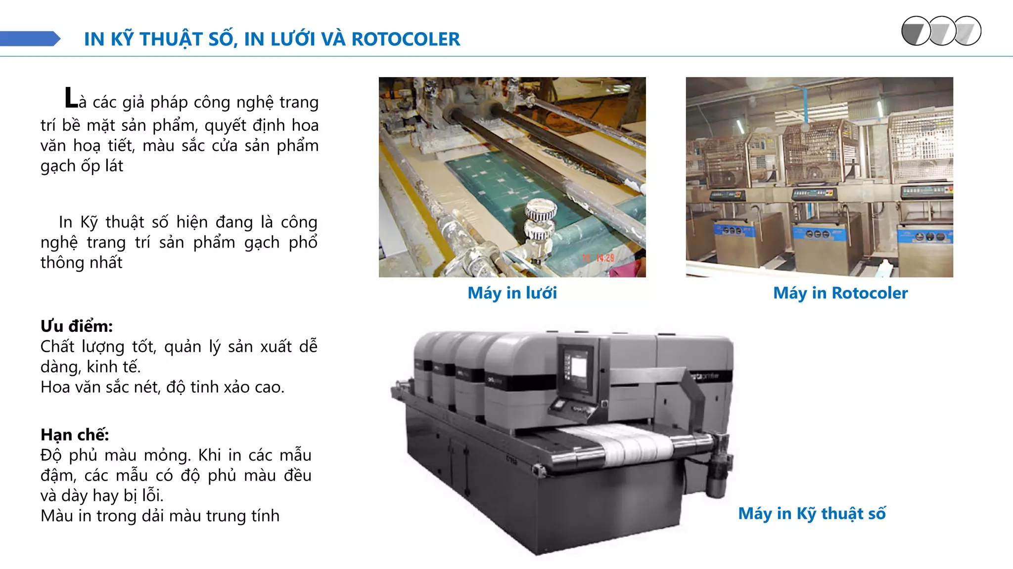 IN KỸ THUẬT SỐ, IN LƯỚI VÀ ROTOCOLER
Máy in Kỹ thuật số
Là các giả pháp công nghệ trang
trí bề mặt sản phẩm, quyết định hoa
văn hoạ tiết, màu sắc cửa sản phẩm
gạch ốp lát
Máy in lưới Máy in Rotocoler
In Kỹ thuật số hiện đang là công
nghệ trang trí sản phẩm gạch phổ
thông nhất
Ưu điểm:
Chất lượng tốt, quản lý sản xuất dễ
dàng, kinh tế.
Hoa văn sắc nét, độ tinh xảo cao.
Hạn chế:
Độ phủ màu mỏng. Khi in các mẫu
đậm, các mẫu có độ phủ màu đều
và dày hay bị lỗi.
Màu in trong dải màu trung tính
 