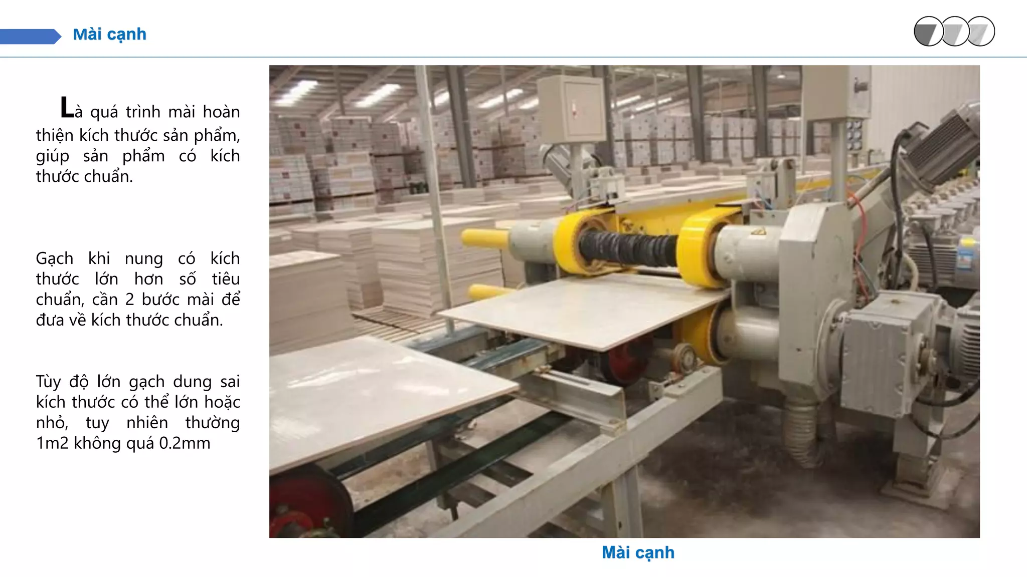 Mài cạnh
Là quá trình mài hoàn
thiện kích thước sản phẩm,
giúp sản phẩm có kích
thước chuẩn.
Gạch khi nung có kích
thước lớn hơn số tiêu
chuẩn, cần 2 bước mài để
đưa về kích thước chuẩn.
Tùy độ lớn gạch dung sai
kích thước có thể lớn hoặc
nhỏ, tuy nhiên thường
1m2 không quá 0.2mm
Mài cạnh
 