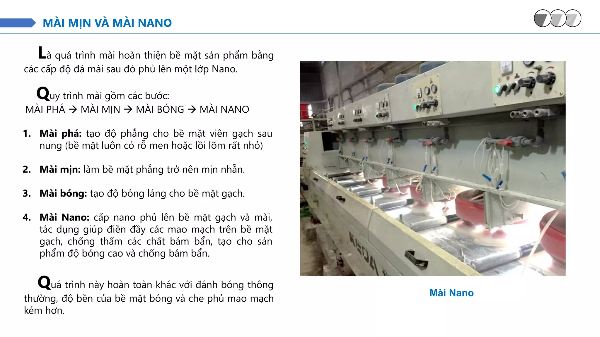 MÀI MỊN VÀ MÀI NANO
Là quá trình mài hoàn thiện bề mặt sản phẩm bằng
các cấp độ đá mài sau đó phủ lên một lớp Nano.
Mài Nano
Quy trình mài gồm các bước:
MÀI PHÁ → MÀI MỊN → MÀI BÓNG → MÀI NANO
1. Mài phá: tạo độ phẳng cho bề mặt viên gạch sau
nung (bề mặt luôn có rỗ men hoặc lồi lõm rất nhỏ)
2. Mài mịn: làm bề mặt phẳng trở nên mịn nhẵn.
3. Mài bóng: tạo độ bóng láng cho bề mặt gạch.
4. Mài Nano: cấp nano phủ lên bề mặt gạch và mài,
tác dụng giúp điền đầy các mao mạch trên bề mặt
gạch, chống thấm các chất bám bẩn, tạo cho sản
phẩm độ bóng cao và chống bám bẩn.
Quá trình này hoàn toàn khác với đánh bóng thông
thường, độ bền của bề mặt bóng và che phủ mao mạch
kém hơn.
 