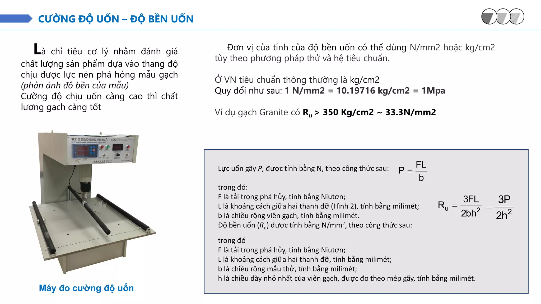 CƯỜNG ĐỘ UỐN – ĐỘ BỀN UỐN
Là chỉ tiêu cơ lý nhằm đánh giá
chất lượng sản phẩm dựa vào thang độ
chịu được lực nén phá hỏng mẫu gạch
(phản ánh đô bền của mẫu)
Cường độ chịu uốn càng cao thì chất
lượng gạch càng tốt
Máy đo cường độ uốn
Đơn vị của tính của độ bền uốn có thể dùng N/mm2 hoặc kg/cm2
tùy theo phương pháp thử và hệ tiêu chuẩn.
Ở VN tiêu chuẩn thông thường là kg/cm2
Quy đổi như sau: 1 N/mm2 = 10.19716 kg/cm2 = 1Mpa
Ví dụ gạch Granite có Ru > 350 Kg/cm2 ~ 33.3N/mm2
Lực uốn gãy P, được tính bằng N, theo công thức sau:
b
FL
P =
trong đó:
F là tải trọng phá hủy, tính bằng Niutơn;
L là khoảng cách giữa hai thanh đỡ (Hình 2), tính bằng milimét;
b là chiều rộng viên gạch, tính bằng milimét.
Độ bền uốn (Ru) được tính bằng N/mm2, theo công thức sau:
2
u
bh
2
FL
3
R =
2
h
2
P
3
=
trong đó
F là tải trọng phá hủy, tính bằng Niutơn;
L là khoảng cách giữa hai thanh đỡ, tính bằng milimét;
b là chiều rộng mẫu thử, tính bằng milimét;
h là chiều dày nhỏ nhất của viên gạch, được đo theo mép gãy, tính bằng milimét.
 