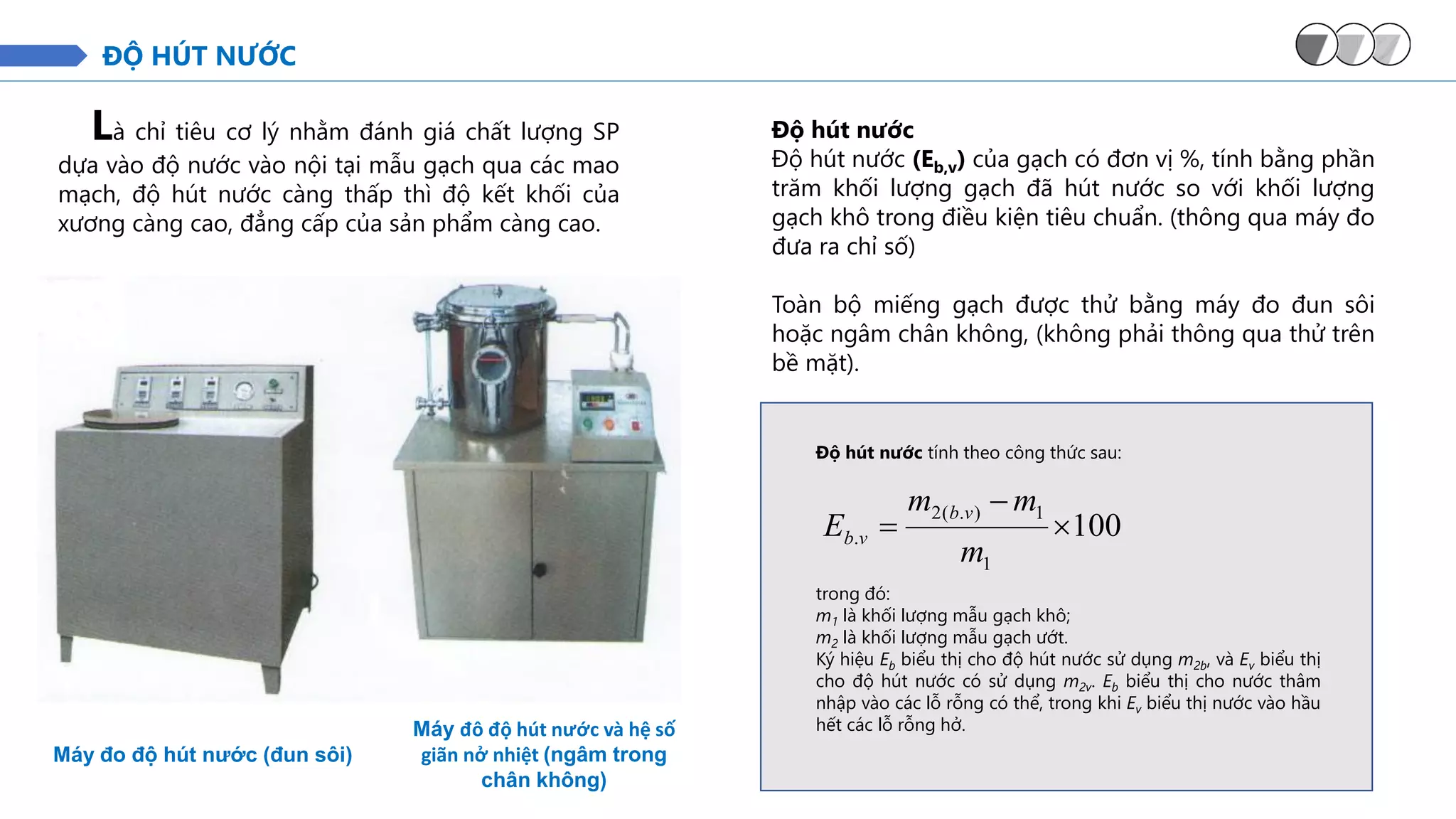 ĐỘ HÚT NƯỚC
Là chỉ tiêu cơ lý nhằm đánh giá chất lượng SP
dựa vào độ nước vào nội tại mẫu gạch qua các mao
mạch, độ hút nước càng thấp thì độ kết khối của
xương càng cao, đẳng cấp của sản phẩm càng cao.
Máy đo độ hút nước (đun sôi)
Độ hút nước tính theo công thức sau:
100
1
1
)
.
(
2
. 
−
=
m
m
m
E
v
b
v
b
trong đó:
m1 là khối lượng mẫu gạch khô;
m2 là khối lượng mẫu gạch ướt.
Ký hiệu Eb biểu thị cho độ hút nước sử dụng m2b, và Ev biểu thị
cho độ hút nước có sử dụng m2v. Eb biểu thị cho nước thâm
nhập vào các lỗ rỗng có thể, trong khi Ev biểu thị nước vào hầu
hết các lỗ rỗng hở.
Máy đô độ hút nước và hệ số
giãn nở nhiệt (ngâm trong
chân không)
Độ hút nước
Độ hút nước (Eb,v) của gạch có đơn vị %, tính bằng phần
trăm khối lượng gạch đã hút nước so với khối lượng
gạch khô trong điều kiện tiêu chuẩn. (thông qua máy đo
đưa ra chỉ số)
Toàn bộ miếng gạch được thử bằng máy đo đun sôi
hoặc ngâm chân không, (không phải thông qua thử trên
bề mặt).
 