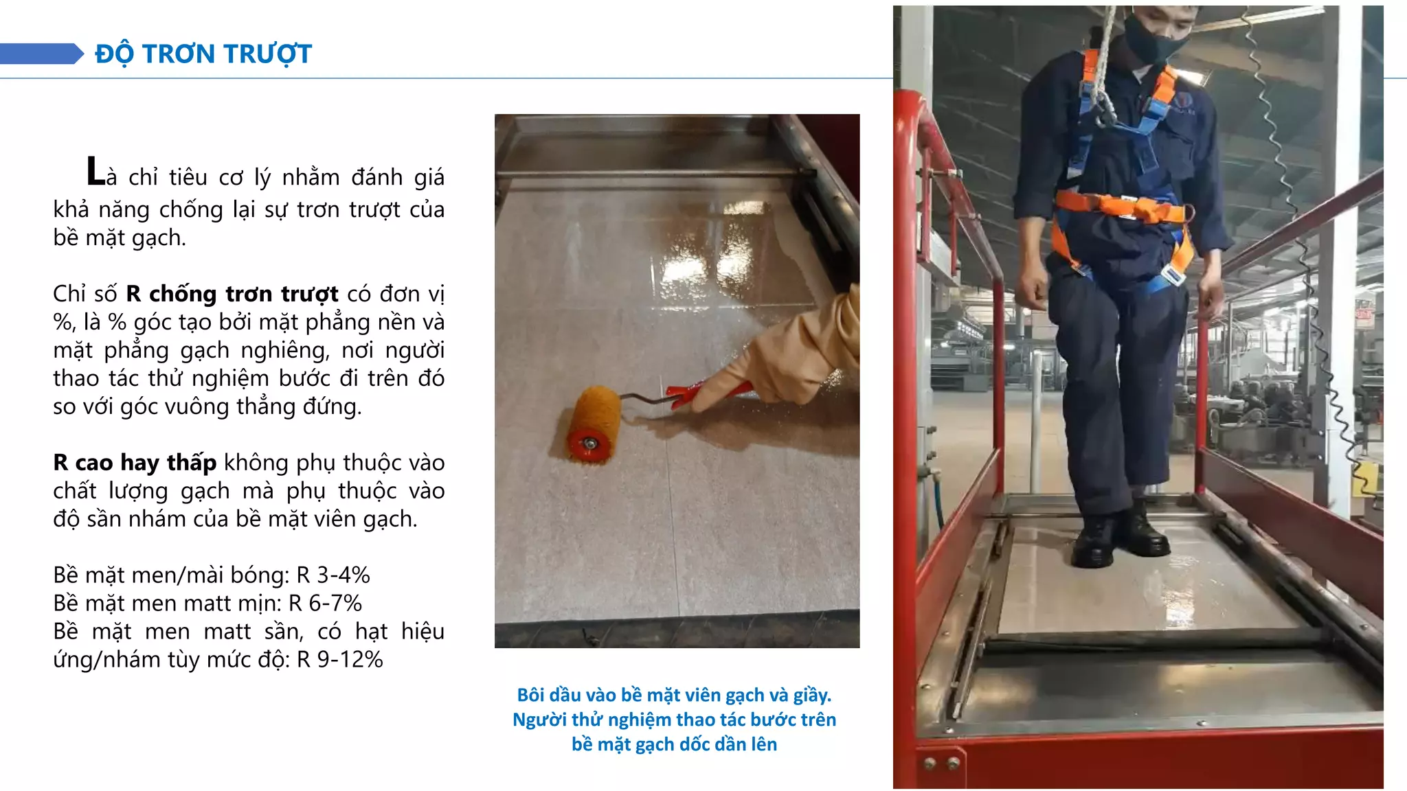 ĐỘ TRƠN TRƯỢT
Là chỉ tiêu cơ lý nhằm đánh giá
khả năng chống lại sự trơn trượt của
bề mặt gạch.
Chỉ số R chống trơn trượt có đơn vị
%, là % góc tạo bởi mặt phẳng nền và
mặt phẳng gạch nghiêng, nơi người
thao tác thử nghiệm bước đi trên đó
so với góc vuông thẳng đứng.
R cao hay thấp không phụ thuộc vào
chất lượng gạch mà phụ thuộc vào
độ sần nhám của bề mặt viên gạch.
Bề mặt men/mài bóng: R 3-4%
Bề mặt men matt mịn: R 6-7%
Bề mặt men matt sần, có hạt hiệu
ứng/nhám tùy mức độ: R 9-12%
Bôi dầu vào bề mặt viên gạch và giầy.
Người thử nghiệm thao tác bước trên
bề mặt gạch dốc dần lên
 