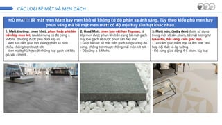CÁC LOẠI BỀ MẶT VÀ MEN GẠCH
MỜ (MATT): Bề mặt men Matt hay men khô sẽ không có độ phản xạ ánh sáng. Tùy theo kiểu phủ men hay
phun văng mà bề mặt men matt có độ mịn hay sần hạt khác nhau.
1. Matt thường: (men khô), phun hoặc phủ lên
trên lớp men lót, sau khi nung có độ cứng ≥
5Mohs. (thường được phủ dưới lớp in)
- Men tạo cảm giác mờ không phản xạ hình
chiếu, chống trơn trượt tốt.
- Men matt phù hợp với những loại gạch vật liệu
gỗ, vải, ciment…
2. Hard Matt (men bảo vệ) hay Topcoat, là
lớp men được phun lên trên cùng bề mặt gạch.
Tùy loại gạch sẽ được phun sần hay mịn.
- Giúp bảo vệ bề mặt viên gạch tăng cường độ
cứng, chống trơn trượt chống mài mòn rất tốt.
- Độ cứng ≥ 6 Mohs.
3. Matt mịn, (baby skin) được sử dụng
trong một số sản phẩm, bề mặt tương tự
lụa satin, bắt sáng, cảm giác mịn.
- Tạo cảm giác mềm mại và êm nhẹ, phù
hợp nội thất và ốp tường.
- Độ cứng giao động 4-5 Mohs tùy loại
 