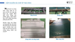 HỘP KHUÔN VÀ CHÀY ÉP TẠO HÌNH
Hộp khuôn
Chày trên và chày dưới
Chày trên
Mặt chày trên
Hộp khuôn và chày
trên, chày dưới là cơ
cấu cơ khí của máy ép
thuỷ lực, quyết định
đến hình dáng sản
phẩm gạch, ngói được
tạo hình bằng phương
pháp ép bán khô.
Khuôn chày còn được
sử dụng để tạo nên trên
bề mặt lưng và mặt trên
gạch những hoa văn
hoặc lồi lõm hỗ trợ cho
công năng, thẩm mỹ
của SP
 