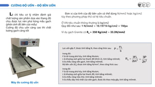 CƯỜNG ĐỘ UỐN – ĐỘ BỀN UỐN
Là chỉ tiêu cơ lý nhằm đánh giá
chất lượng sản phẩm dựa vào thang độ
chịu được lực nén phá hỏng mẫu gạch
(phản ánh đô bền của mẫu)
Cường độ chịu uốn càng cao thì chất
lượng gạch càng tốt
Máy đo cường độ uốn
Đơn vị của tính của độ bền uốn có thể dùng N/mm2 hoặc kg/cm2
tùy theo phương pháp thử và hệ tiêu chuẩn.
Ở VN tiêu chuẩn thông thường là kg/cm2
Quy đổi như sau: 1 N/mm2 = 10.19716 kg/cm2 = 1Mpa
Ví dụ gạch Granite có Ru > 350 Kg/cm2 ~ 33.3N/mm2
Lực uốn gãy P, được tính bằng N, theo công thức sau:
b
FL
P =
trong đó:
F là tải trọng phá hủy, tính bằng Niutơn;
L là khoảng cách giữa hai thanh đỡ (Hình 2), tính bằng milimét;
b là chiều rộng viên gạch, tính bằng milimét.
Độ bền uốn (Ru) được tính bằng N/mm2, theo công thức sau:
2
u
bh
2
FL
3
R =
2
h
2
P
3
=
trong đó
F là tải trọng phá hủy, tính bằng Niutơn;
L là khoảng cách giữa hai thanh đỡ, tính bằng milimét;
b là chiều rộng mẫu thử, tính bằng milimét;
h là chiều dày nhỏ nhất của viên gạch, được đo theo mép gãy, tính bằng milimét.
 