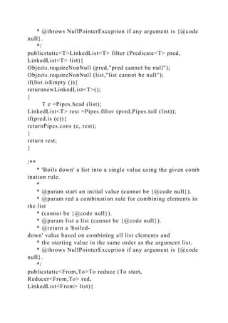 * @throws NullPointerException if any argument is {@code
null}.
*/
publicstatic<T>LinkedList<T> filter (Predicate<T> pred,
LinkedList<T> list){
Objects.requireNonNull (pred,"pred cannot be null");
Objects.requireNonNull (list,"list cannot be null");
if(list.isEmpty ()){
returnnewLinkedList<T>();
}
T e =Pipes.head (list);
LinkedList<T> rest =Pipes.filter (pred,Pipes.tail (list));
if(pred.is (e)){
returnPipes.cons (e, rest);
}
return rest;
}
/**
* 'Boils down' a list into a single value using the given comb
ination rule.
*
* @param start an initial value (cannot be {@code null}).
* @param red a combination rule for combining elements in
the list
* (cannot be {@code null}).
* @param list a list (cannot be {@code null}).
* @return a 'boiled-
down' value based on combining all list elements and
* the starting value in the same order as the argument list.
* @throws NullPointerException if any argument is {@code
null}.
*/
publicstatic<From,To>To reduce (To start,
Reducer<From,To> red,
LinkedList<From> list){
 