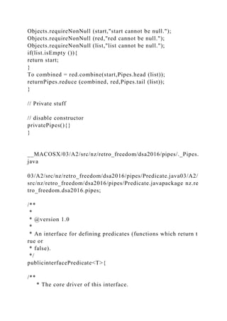 Objects.requireNonNull (start,"start cannot be null.");
Objects.requireNonNull (red,"red cannot be null.");
Objects.requireNonNull (list,"list cannot be null.");
if(list.isEmpty ()){
return start;
}
To combined = red.combine(start,Pipes.head (list));
returnPipes.reduce (combined, red,Pipes.tail (list));
}
// Private stuff
// disable constructor
privatePipes(){}
}
__MACOSX/03/A2/src/nz/retro_freedom/dsa2016/pipes/._Pipes.
java
03/A2/src/nz/retro_freedom/dsa2016/pipes/Predicate.java03/A2/
src/nz/retro_freedom/dsa2016/pipes/Predicate.javapackage nz.re
tro_freedom.dsa2016.pipes;
/**
*
* @version 1.0
*
* An interface for defining predicates (functions which return t
rue or
* false).
*/
publicinterfacePredicate<T>{
/**
* The core driver of this interface.
 