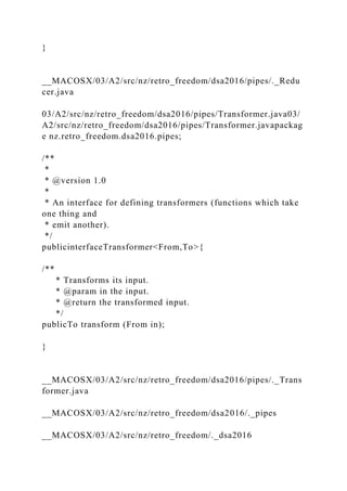}
__MACOSX/03/A2/src/nz/retro_freedom/dsa2016/pipes/._Redu
cer.java
03/A2/src/nz/retro_freedom/dsa2016/pipes/Transformer.java03/
A2/src/nz/retro_freedom/dsa2016/pipes/Transformer.javapackag
e nz.retro_freedom.dsa2016.pipes;
/**
*
* @version 1.0
*
* An interface for defining transformers (functions which take
one thing and
* emit another).
*/
publicinterfaceTransformer<From,To>{
/**
* Transforms its input.
* @param in the input.
* @return the transformed input.
*/
publicTo transform (From in);
}
__MACOSX/03/A2/src/nz/retro_freedom/dsa2016/pipes/._Trans
former.java
__MACOSX/03/A2/src/nz/retro_freedom/dsa2016/._pipes
__MACOSX/03/A2/src/nz/retro_freedom/._dsa2016
 