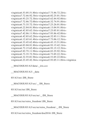 virginica6.53.05.51.8Iris-virginica7.73.86.72.2Iris-
virginica7.72.66.92.3Iris-virginica6.02.25.01.5Iris-
virginica6.93.25.72.3Iris-virginica5.62.84.92.0Iris-
virginica7.72.86.72.0Iris-virginica6.32.74.91.8Iris-
virginica6.73.35.72.1Iris-virginica7.23.26.01.8Iris-
virginica6.22.84.81.8Iris-virginica6.13.04.91.8Iris-
virginica6.42.85.62.1Iris-virginica7.23.05.81.6Iris-
virginica7.42.86.11.9Iris-virginica7.93.86.42.0Iris-
virginica6.42.85.62.2Iris-virginica6.32.85.11.5Iris-
virginica6.12.65.61.4Iris-virginica7.73.06.12.3Iris-
virginica6.33.45.62.4Iris-virginica6.43.15.51.8Iris-
virginica6.03.04.81.8Iris-virginica6.93.15.42.1Iris-
virginica6.73.15.62.4Iris-virginica6.93.15.12.3Iris-
virginica5.82.75.11.9Iris-virginica6.83.25.92.3Iris-
virginica6.73.35.72.5Iris-virginica6.73.05.22.3Iris-
virginica6.32.55.01.9Iris-virginica6.53.05.22.0Iris-
virginica6.23.45.42.3Iris-virginica5.93.05.11.8Iris-virginica
__MACOSX/03/A3/data/._iris.csv
__MACOSX/03/A3/._data
03/A3/src/.DS_Store
__MACOSX/03/A3/src/._.DS_Store
03/A3/src/nz/.DS_Store
__MACOSX/03/A3/src/nz/._.DS_Store
03/A3/src/nz/retro_freedom/.DS_Store
__MACOSX/03/A3/src/nz/retro_freedom/._.DS_Store
03/A3/src/nz/retro_freedom/dsa2016/.DS_Store
 