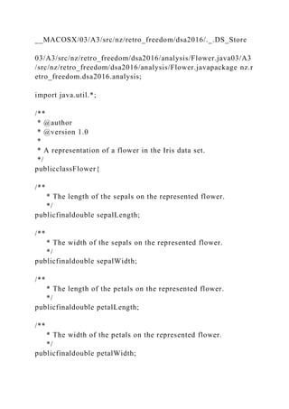__MACOSX/03/A3/src/nz/retro_freedom/dsa2016/._.DS_Store
03/A3/src/nz/retro_freedom/dsa2016/analysis/Flower.java03/A3
/src/nz/retro_freedom/dsa2016/analysis/Flower.javapackage nz.r
etro_freedom.dsa2016.analysis;
import java.util.*;
/**
* @author
* @version 1.0
*
* A representation of a flower in the Iris data set.
*/
publicclassFlower{
/**
* The length of the sepals on the represented flower.
*/
publicfinaldouble sepalLength;
/**
* The width of the sepals on the represented flower.
*/
publicfinaldouble sepalWidth;
/**
* The length of the petals on the represented flower.
*/
publicfinaldouble petalLength;
/**
* The width of the petals on the represented flower.
*/
publicfinaldouble petalWidth;
 
