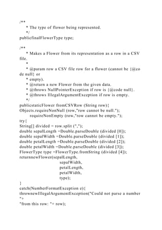 /**
* The type of flower being represented.
*/
publicfinalFlowerType type;
/**
* Makes a Flower from its representation as a row in a CSV
file.
*
* @param row a CSV file row for a flower (cannot be {@co
de null} or
* empty).
* @return a new Flower from the given data.
* @throws NullPointerException if row is {@code null}.
* @throws IllegalArgumentException if row is empty.
*/
publicstaticFlower fromCSVRow (String row){
Objects.requireNonNull (row,"row cannot be null.");
requireNonEmpty (row,"row cannot be empty.");
try{
String[] divided = row.split (",");
double sepalLength =Double.parseDouble (divided [0]);
double sepalWidth =Double.parseDouble (divided [1]);
double petalLength =Double.parseDouble (divided [2]);
double petalWidth =Double.parseDouble (divided [3]);
FlowerType type =FlowerType.fromString (divided [4]);
returnnewFlower(sepalLength,
sepalWidth,
petalLength,
petalWidth,
type);
}
catch(NumberFormatException e){
thrownewIllegalArgumentException("Could not parse a number
"+
"from this row: "+ row);
 