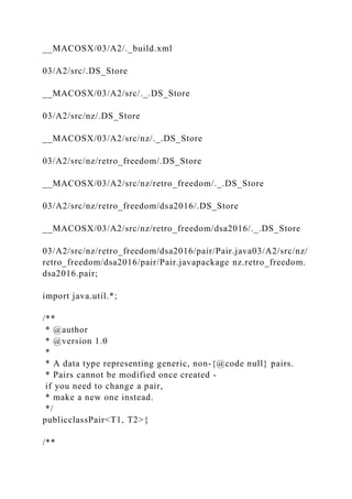 __MACOSX/03/A2/._build.xml
03/A2/src/.DS_Store
__MACOSX/03/A2/src/._.DS_Store
03/A2/src/nz/.DS_Store
__MACOSX/03/A2/src/nz/._.DS_Store
03/A2/src/nz/retro_freedom/.DS_Store
__MACOSX/03/A2/src/nz/retro_freedom/._.DS_Store
03/A2/src/nz/retro_freedom/dsa2016/.DS_Store
__MACOSX/03/A2/src/nz/retro_freedom/dsa2016/._.DS_Store
03/A2/src/nz/retro_freedom/dsa2016/pair/Pair.java03/A2/src/nz/
retro_freedom/dsa2016/pair/Pair.javapackage nz.retro_freedom.
dsa2016.pair;
import java.util.*;
/**
* @author
* @version 1.0
*
* A data type representing generic, non-{@code null} pairs.
* Pairs cannot be modified once created -
if you need to change a pair,
* make a new one instead.
*/
publicclassPair<T1, T2>{
/**
 