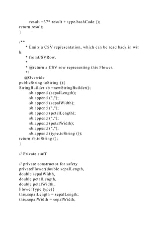result =37* result + type.hashCode ();
return result;
}
/**
* Emits a CSV representation, which can be read back in wit
h
* fromCSVRow.
*
* @return a CSV row representing this Flower.
*/
@Override
publicString toString (){
StringBuilder sb =newStringBuilder();
sb.append (sepalLength);
sb.append (",");
sb.append (sepalWidth);
sb.append (",");
sb.append (petalLength);
sb.append (",");
sb.append (petalWidth);
sb.append (",");
sb.append (type.toString ());
return sb.toString ();
}
// Private stuff
// private constructor for safety
privateFlower(double sepalLength,
double sepalWidth,
double petalLength,
double petalWidth,
FlowerType type){
this.sepalLength = sepalLength;
this.sepalWidth = sepalWidth;
 