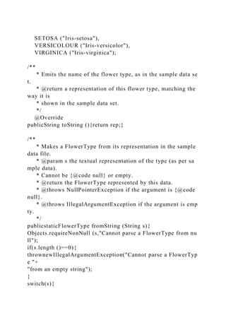 SETOSA ("Iris-setosa"),
VERSICOLOUR ("Iris-versicolor"),
VIRGINICA ("Iris-virginica");
/**
* Emits the name of the flower type, as in the sample data se
t.
* @return a representation of this flower type, matching the
way it is
* shown in the sample data set.
*/
@Override
publicString toString (){return rep;}
/**
* Makes a FlowerType from its representation in the sample
data file.
* @param s the textual representation of the type (as per sa
mple data).
* Cannot be {@code null} or empty.
* @return the FlowerType represented by this data.
* @throws NullPointerException if the argument is {@code
null}.
* @throws IllegalArgumentException if the argument is emp
ty.
*/
publicstaticFlowerType fromString (String s){
Objects.requireNonNull (s,"Cannot parse a FlowerType from nu
ll");
if(s.length ()==0){
thrownewIllegalArgumentException("Cannot parse a FlowerTyp
e "+
"from an empty string");
}
switch(s){
 