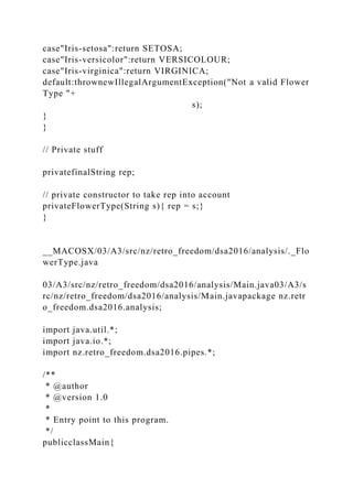 case"Iris-setosa":return SETOSA;
case"Iris-versicolor":return VERSICOLOUR;
case"Iris-virginica":return VIRGINICA;
default:thrownewIllegalArgumentException("Not a valid Flower
Type "+
s);
}
}
// Private stuff
privatefinalString rep;
// private constructor to take rep into account
privateFlowerType(String s){ rep = s;}
}
__MACOSX/03/A3/src/nz/retro_freedom/dsa2016/analysis/._Flo
werType.java
03/A3/src/nz/retro_freedom/dsa2016/analysis/Main.java03/A3/s
rc/nz/retro_freedom/dsa2016/analysis/Main.javapackage nz.retr
o_freedom.dsa2016.analysis;
import java.util.*;
import java.io.*;
import nz.retro_freedom.dsa2016.pipes.*;
/**
* @author
* @version 1.0
*
* Entry point to this program.
*/
publicclassMain{
 