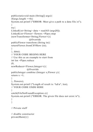 publicstaticvoid main (String[] args){
if(args.length ==0){
System.out.printf ("ERROR: Must give a path to a data file.n");
}
try{
LinkedList<String> data = readAll (args[0]);
LinkedList<Flower> flowers =Pipes.map
(newTransformer<String,Flower>(){
@Override
publicFlower transform (String in){
returnFlower.fromCSVRow (in);
}
}, data);
// YOUR CODE BEGINS HERE
// Use this as an example to start from
int len =Pipes.reduce
(0,
newReducer<Flower,Integer>(){
@Override
publicInteger combine (Integer x,Flower y){
return x +1;
}
}, flowers);
System.out.printf ("Length of result is: %dn", len);
// YOUR CODE ENDS HERE
}
catch(FileNotFoundException e){
System.out.printf ("ERROR: The given file does not exist.n");
}
}
// Private stuff
// disable constructor
privateMain(){}
 
