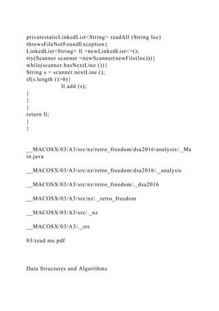 privatestaticLinkedList<String> readAll (String loc)
throwsFileNotFoundException{
LinkedList<String> ll =newLinkedList<>();
try(Scanner scanner =newScanner(newFile(loc))){
while(scanner.hasNextLine ()){
String s = scanner.nextLine ();
if(s.length ()>0){
ll.add (s);
}
}
}
return ll;
}
}
__MACOSX/03/A3/src/nz/retro_freedom/dsa2016/analysis/._Ma
in.java
__MACOSX/03/A3/src/nz/retro_freedom/dsa2016/._analysis
__MACOSX/03/A3/src/nz/retro_freedom/._dsa2016
__MACOSX/03/A3/src/nz/._retro_freedom
__MACOSX/03/A3/src/._nz
__MACOSX/03/A3/._src
03/read me.pdf
Data Structures and Algorithms
 