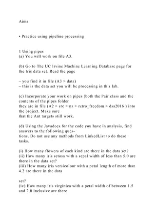 Aims
• Practice using pipeline processing
1 Using pipes
(a) You will work on file A3.
(b) Go to The UC Irvine Machine Learning Database page for
the Iris data set. Read the page
– you find it in file (A3 > data)
– this is the data set you will be processing in this lab.
(c) Incorporate your work on pipes (both the Pair class and the
contents of the pipes folder
they are in file (A2 > src > nz > retro_freedom > dsa2016 ) into
the project. Make sure
that the Ant targets still work.
(d) Using the Javadocs for the code you have in analysis, find
answers to the following ques-
tions. Do not use any methods from LinkedList to do these
tasks.
(i) How many flowers of each kind are there in the data set?
(ii) How many iris setosa with a sepal width of less than 5.0 are
there in the data set?
(iii) How many iris versicolour with a petal length of more than
4.2 are there in the data
set?
(iv) How many iris virginica with a petal width of between 1.5
and 2.0 inclusive are there
 