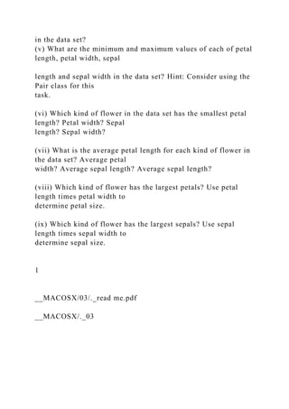 in the data set?
(v) What are the minimum and maximum values of each of petal
length, petal width, sepal
length and sepal width in the data set? Hint: Consider using the
Pair class for this
task.
(vi) Which kind of flower in the data set has the smallest petal
length? Petal width? Sepal
length? Sepal width?
(vii) What is the average petal length for each kind of flower in
the data set? Average petal
width? Average sepal length? Average sepal length?
(viii) Which kind of flower has the largest petals? Use petal
length times petal width to
determine petal size.
(ix) Which kind of flower has the largest sepals? Use sepal
length times sepal width to
determine sepal size.
1
__MACOSX/03/._read me.pdf
__MACOSX/._03
 