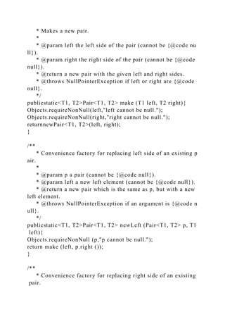 * Makes a new pair.
*
* @param left the left side of the pair (cannot be {@code nu
ll}).
* @param right the right side of the pair (cannot be {@code
null}).
* @return a new pair with the given left and right sides.
* @throws NullPointerException if left or right are {@code
null}.
*/
publicstatic<T1, T2>Pair<T1, T2> make (T1 left, T2 right){
Objects.requireNonNull(left,"left cannot be null.");
Objects.requireNonNull(right,"right cannot be null.");
returnnewPair<T1, T2>(left, right);
}
/**
* Convenience factory for replacing left side of an existing p
air.
*
* @param p a pair (cannot be {@code null}).
* @param left a new left element (cannot be {@code null}).
* @return a new pair which is the same as p, but with a new
left element.
* @throws NullPointerException if an argument is {@code n
ull}.
*/
publicstatic<T1, T2>Pair<T1, T2> newLeft (Pair<T1, T2> p, T1
left){
Objects.requireNonNull (p,"p cannot be null.");
return make (left, p.right ());
}
/**
* Convenience factory for replacing right side of an existing
pair.
 