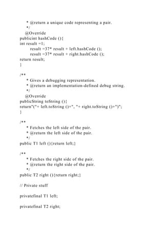 * @return a unique code representing a pair.
*/
@Override
publicint hashCode (){
int result =1;
result =37* result + left.hashCode ();
result =37* result + right.hashCode ();
return result;
}
/**
* Gives a debugging representation.
* @return an implementation-defined debug string.
*/
@Override
publicString toString (){
return"("+ left.toString ()+", "+ right.toString ()+")";
}
/**
* Fetches the left side of the pair.
* @return the left side of the pair.
*/
public T1 left (){return left;}
/**
* Fetches the right side of the pair.
* @return the right side of the pair.
*/
public T2 right (){return right;}
// Private stuff
privatefinal T1 left;
privatefinal T2 right;
 