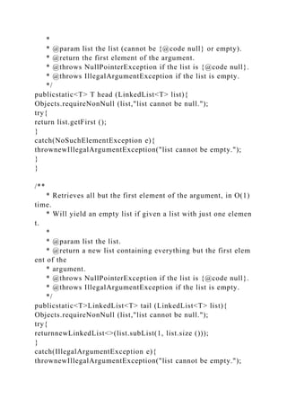 *
* @param list the list (cannot be {@code null} or empty).
* @return the first element of the argument.
* @throws NullPointerException if the list is {@code null}.
* @throws IllegalArgumentException if the list is empty.
*/
publicstatic<T> T head (LinkedList<T> list){
Objects.requireNonNull (list,"list cannot be null.");
try{
return list.getFirst ();
}
catch(NoSuchElementException e){
thrownewIllegalArgumentException("list cannot be empty.");
}
}
/**
* Retrieves all but the first element of the argument, in O(1)
time.
* Will yield an empty list if given a list with just one elemen
t.
*
* @param list the list.
* @return a new list containing everything but the first elem
ent of the
* argument.
* @throws NullPointerException if the list is {@code null}.
* @throws IllegalArgumentException if the list is empty.
*/
publicstatic<T>LinkedList<T> tail (LinkedList<T> list){
Objects.requireNonNull (list,"list cannot be null.");
try{
returnnewLinkedList<>(list.subList(1, list.size ()));
}
catch(IllegalArgumentException e){
thrownewIllegalArgumentException("list cannot be empty.");
 
