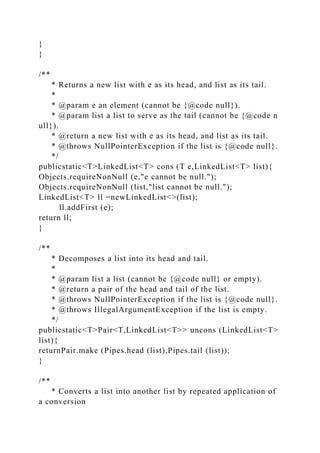 }
}
/**
* Returns a new list with e as its head, and list as its tail.
*
* @param e an element (cannot be {@code null}).
* @param list a list to serve as the tail (cannot be {@code n
ull}).
* @return a new list with e as its head, and list as its tail.
* @throws NullPointerException if the list is {@code null}.
*/
publicstatic<T>LinkedList<T> cons (T e,LinkedList<T> list){
Objects.requireNonNull (e,"e cannot be null.");
Objects.requireNonNull (list,"list cannot be null.");
LinkedList<T> ll =newLinkedList<>(list);
ll.addFirst (e);
return ll;
}
/**
* Decomposes a list into its head and tail.
*
* @param list a list (cannot be {@code null} or empty).
* @return a pair of the head and tail of the list.
* @throws NullPointerException if the list is {@code null}.
* @throws IllegalArgumentException if the list is empty.
*/
publicstatic<T>Pair<T,LinkedList<T>> uncons (LinkedList<T>
list){
returnPair.make (Pipes.head (list),Pipes.tail (list));
}
/**
* Converts a list into another list by repeated application of
a conversion
 