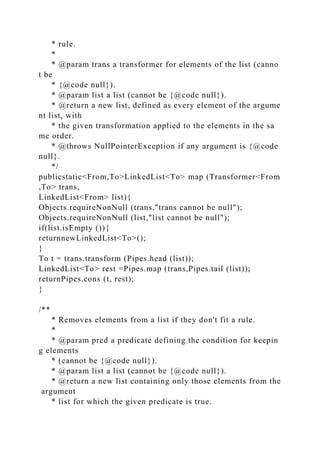 * rule.
*
* @param trans a transformer for elements of the list (canno
t be
* {@code null}).
* @param list a list (cannot be {@code null}).
* @return a new list, defined as every element of the argume
nt list, with
* the given transformation applied to the elements in the sa
me order.
* @throws NullPointerException if any argument is {@code
null}.
*/
publicstatic<From,To>LinkedList<To> map (Transformer<From
,To> trans,
LinkedList<From> list){
Objects.requireNonNull (trans,"trans cannot be null");
Objects.requireNonNull (list,"list cannot be null");
if(list.isEmpty ()){
returnnewLinkedList<To>();
}
To t = trans.transform (Pipes.head (list));
LinkedList<To> rest =Pipes.map (trans,Pipes.tail (list));
returnPipes.cons (t, rest);
}
/**
* Removes elements from a list if they don't fit a rule.
*
* @param pred a predicate defining the condition for keepin
g elements
* (cannot be {@code null}).
* @param list a list (cannot be {@code null}).
* @return a new list containing only those elements from the
argument
* list for which the given predicate is true.
 